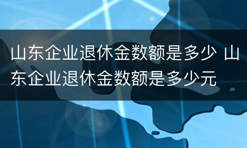 山东企业退休金数额是多少 山东企业退休金数额是多少元