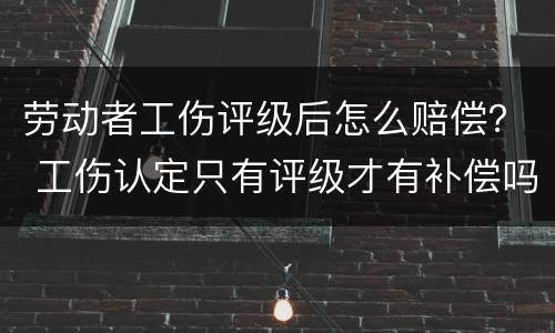 劳动者工伤评级后怎么赔偿？ 工伤认定只有评级才有补偿吗