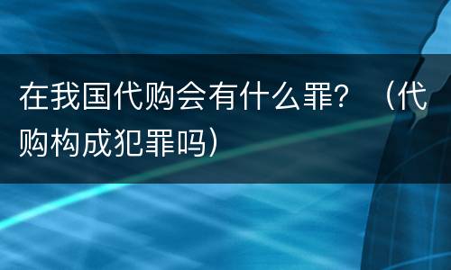 在我国代购会有什么罪？（代购构成犯罪吗）