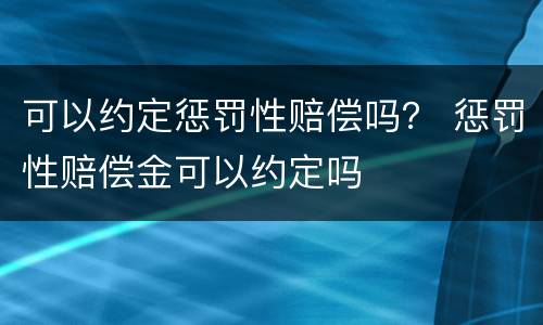 可以约定惩罚性赔偿吗？ 惩罚性赔偿金可以约定吗
