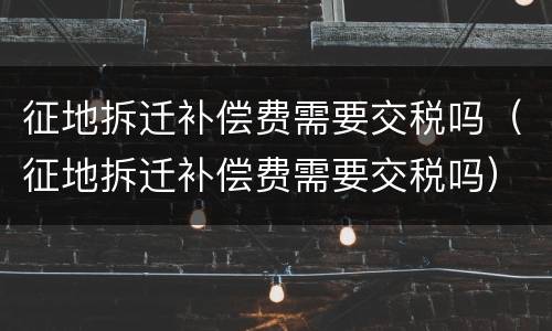 征地拆迁补偿费需要交税吗（征地拆迁补偿费需要交税吗）