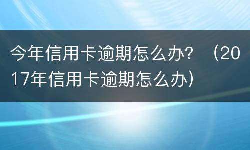 今年信用卡逾期怎么办？（2017年信用卡逾期怎么办）