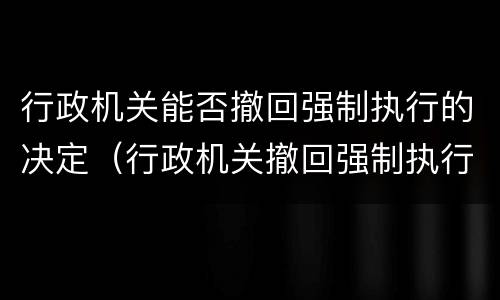 行政机关能否撤回强制执行的决定（行政机关撤回强制执行申请）