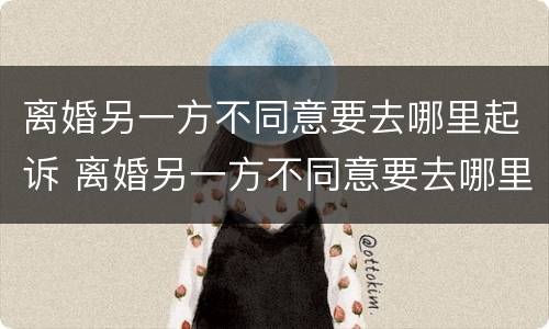 离婚另一方不同意要去哪里起诉 离婚另一方不同意要去哪里起诉对方