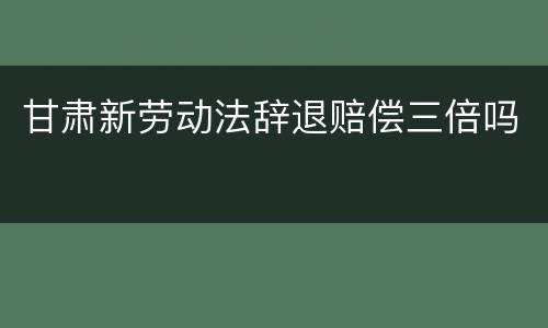 甘肃新劳动法辞退赔偿三倍吗