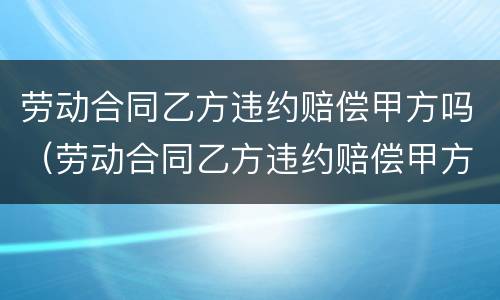 劳动合同乙方违约赔偿甲方吗（劳动合同乙方违约赔偿甲方吗合法吗）