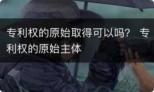 专利权的原始取得可以吗？ 专利权的原始主体