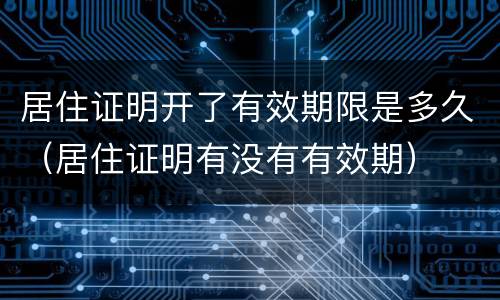 居住证明开了有效期限是多久（居住证明有没有有效期）