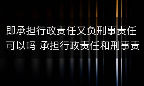 即承担行政责任又负刑事责任可以吗 承担行政责任和刑事责任不影响承担
