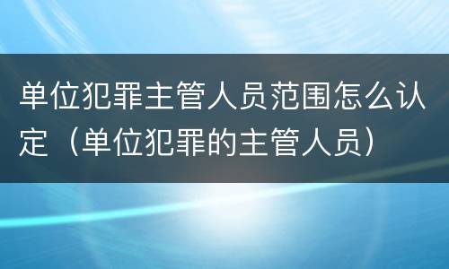 单位犯罪主管人员范围怎么认定（单位犯罪的主管人员）