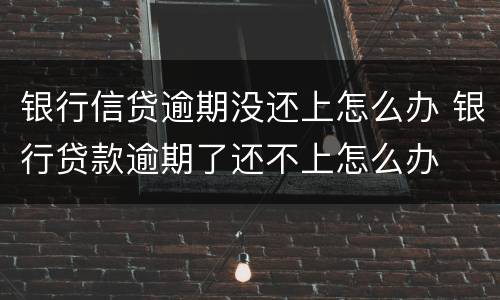 银行信贷逾期没还上怎么办 银行贷款逾期了还不上怎么办