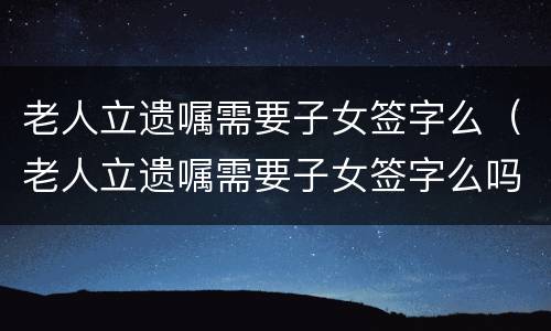 老人立遗嘱需要子女签字么（老人立遗嘱需要子女签字么吗）