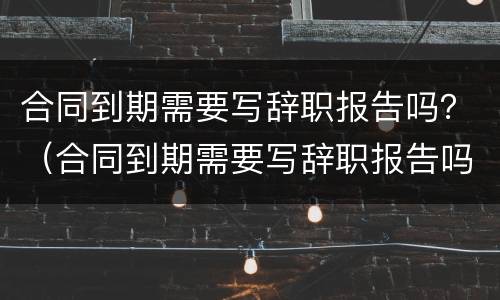 合同到期需要写辞职报告吗？（合同到期需要写辞职报告吗知乎）