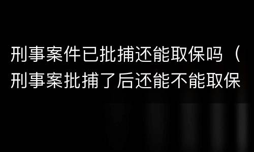 刑事案件已批捕还能取保吗（刑事案批捕了后还能不能取保候审）