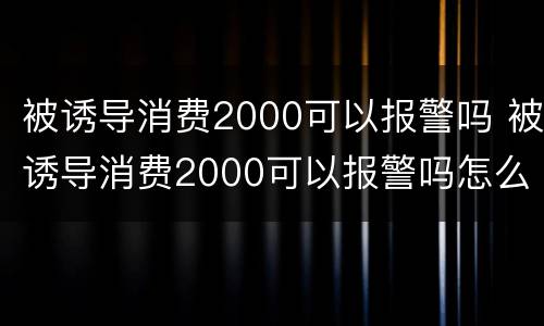 被诱导消费2000可以报警吗 被诱导消费2000可以报警吗怎么处理