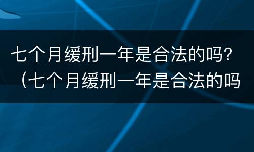 七个月缓刑一年是合法的吗？（七个月缓刑一年是合法的吗知乎）