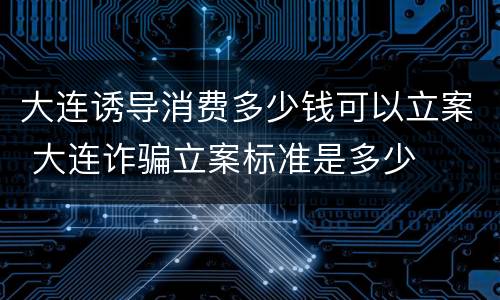 大连诱导消费多少钱可以立案 大连诈骗立案标准是多少