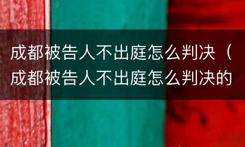 成都被告人不出庭怎么判决（成都被告人不出庭怎么判决的）