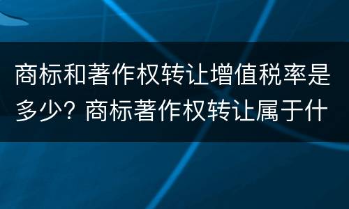 商标和著作权转让增值税率是多少? 商标著作权转让属于什么服务
