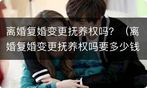 离婚复婚变更抚养权吗？（离婚复婚变更抚养权吗要多少钱）