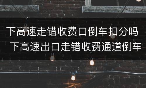 下高速走错收费口倒车扣分吗 下高速出口走错收费通道倒车处罚吗