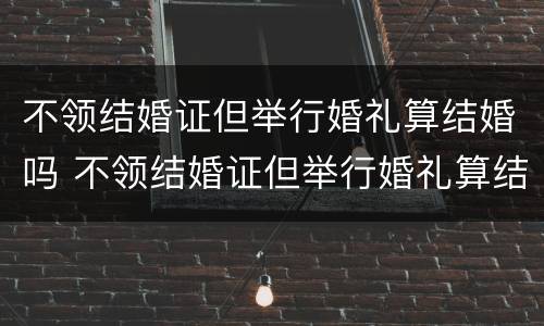 不领结婚证但举行婚礼算结婚吗 不领结婚证但举行婚礼算结婚吗知乎