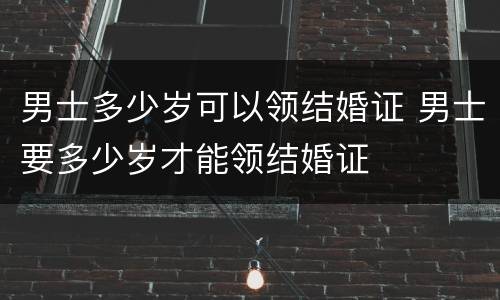 男士多少岁可以领结婚证 男士要多少岁才能领结婚证