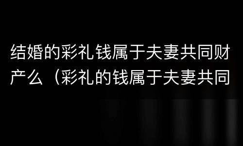 结婚的彩礼钱属于夫妻共同财产么（彩礼的钱属于夫妻共同财产吗）