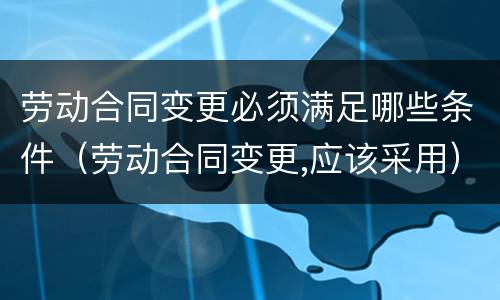 劳动合同变更必须满足哪些条件（劳动合同变更,应该采用）