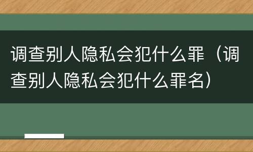 调查别人隐私会犯什么罪（调查别人隐私会犯什么罪名）