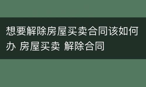 想要解除房屋买卖合同该如何办 房屋买卖 解除合同