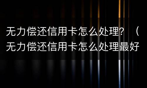 无力偿还信用卡怎么处理？（无力偿还信用卡怎么处理最好）
