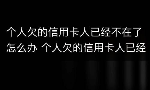 个人欠的信用卡人已经不在了怎么办 个人欠的信用卡人已经不在了怎么办理