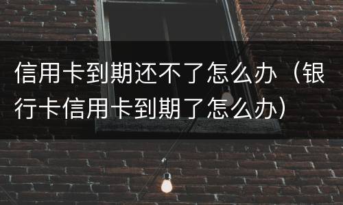 信用卡到期还不了怎么办（银行卡信用卡到期了怎么办）