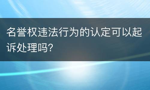 名誉权违法行为的认定可以起诉处理吗？