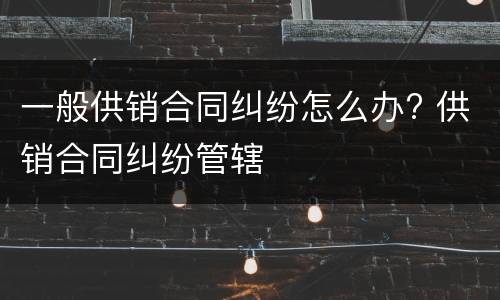 一般供销合同纠纷怎么办? 供销合同纠纷管辖