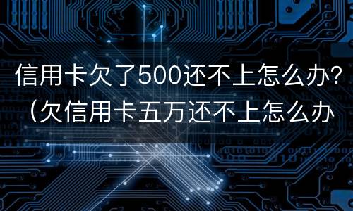 信用卡欠了500还不上怎么办？（欠信用卡五万还不上怎么办）