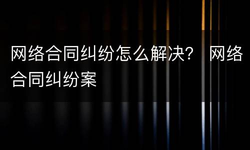 网络合同纠纷怎么解决？ 网络合同纠纷案