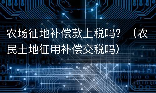 农场征地补偿款上税吗？（农民土地征用补偿交税吗）