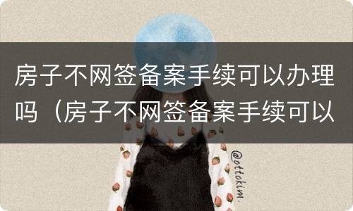 房子不网签备案手续可以办理吗（房子不网签备案手续可以办理吗多少钱）