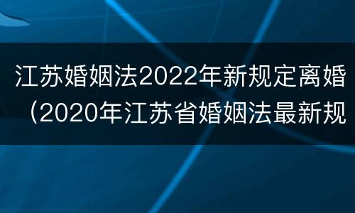江苏婚姻法2022年新规定离婚（2020年江苏省婚姻法最新规定）