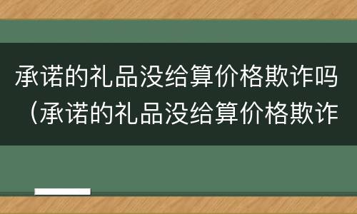 承诺的礼品没给算价格欺诈吗（承诺的礼品没给算价格欺诈吗怎么处理）
