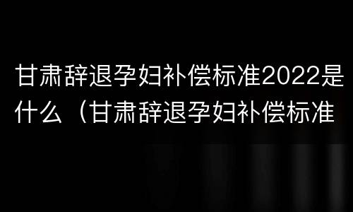 甘肃辞退孕妇补偿标准2022是什么（甘肃辞退孕妇补偿标准2022是什么时候发放）