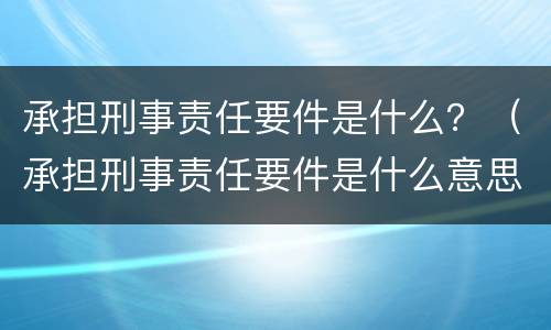 承担刑事责任要件是什么？（承担刑事责任要件是什么意思）