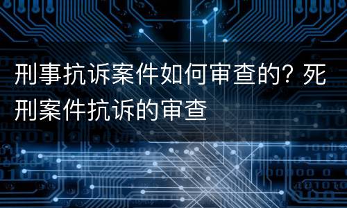 刑事抗诉案件如何审查的? 死刑案件抗诉的审查