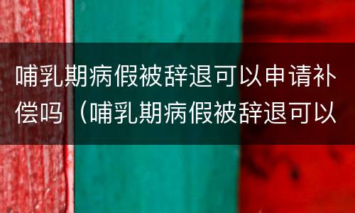 哺乳期病假被辞退可以申请补偿吗（哺乳期病假被辞退可以申请补偿吗知乎）