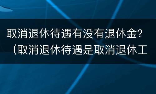 取消退休待遇有没有退休金？（取消退休待遇是取消退休工资吗）