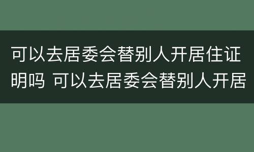 可以去居委会替别人开居住证明吗 可以去居委会替别人开居住证明吗怎么写