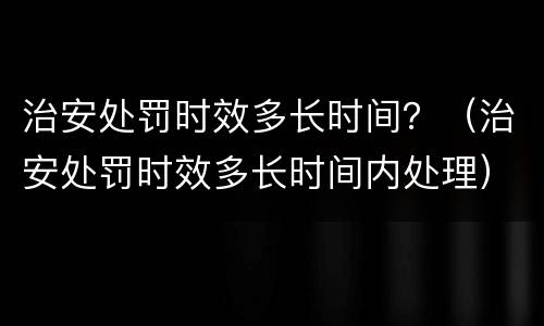治安处罚时效多长时间？（治安处罚时效多长时间内处理）