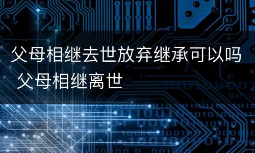 父母相继去世放弃继承可以吗 父母相继离世